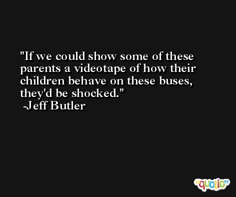 If we could show some of these parents a videotape of how their children behave on these buses, they'd be shocked. -Jeff Butler