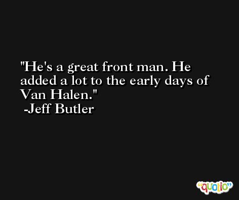 He's a great front man. He added a lot to the early days of Van Halen. -Jeff Butler