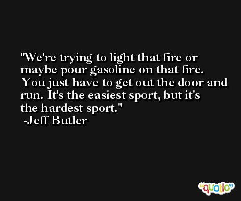 We're trying to light that fire or maybe pour gasoline on that fire. You just have to get out the door and run. It's the easiest sport, but it's the hardest sport. -Jeff Butler