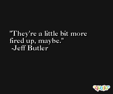 They're a little bit more fired up, maybe. -Jeff Butler