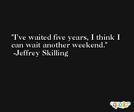 I've waited five years, I think I can wait another weekend. -Jeffrey Skilling