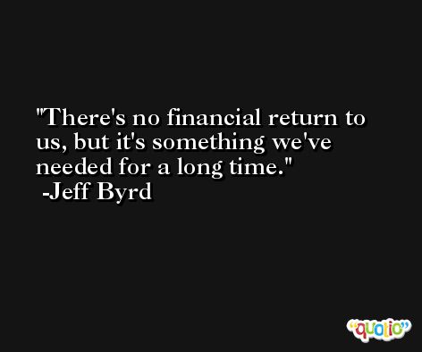There's no financial return to us, but it's something we've needed for a long time. -Jeff Byrd