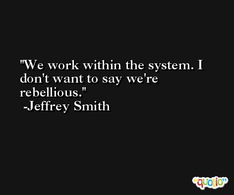We work within the system. I don't want to say we're rebellious. -Jeffrey Smith