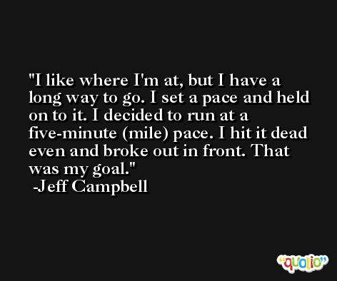 I like where I'm at, but I have a long way to go. I set a pace and held on to it. I decided to run at a five-minute (mile) pace. I hit it dead even and broke out in front. That was my goal. -Jeff Campbell