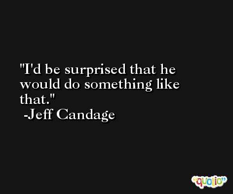 I'd be surprised that he would do something like that. -Jeff Candage