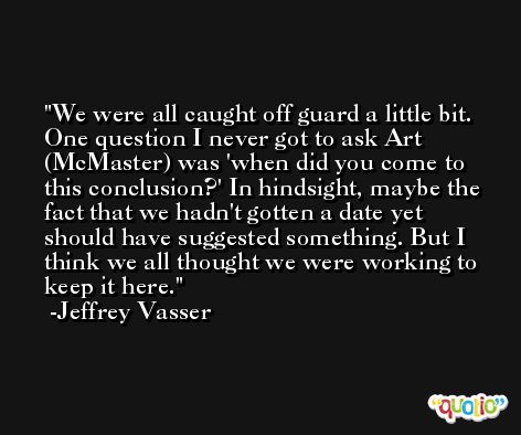We were all caught off guard a little bit. One question I never got to ask Art (McMaster) was 'when did you come to this conclusion?' In hindsight, maybe the fact that we hadn't gotten a date yet should have suggested something. But I think we all thought we were working to keep it here. -Jeffrey Vasser