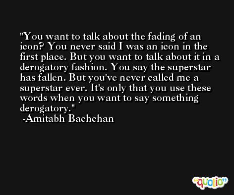You want to talk about the fading of an icon? You never said I was an icon in the first place. But you want to talk about it in a derogatory fashion. You say the superstar has fallen. But you've never called me a superstar ever. It's only that you use these words when you want to say something derogatory. -Amitabh Bachchan