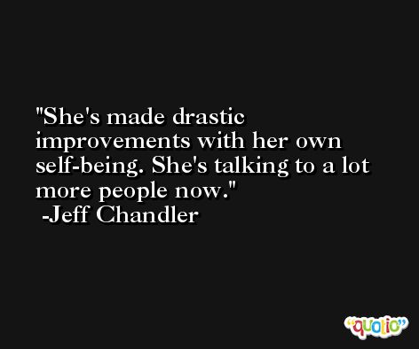 She's made drastic improvements with her own self-being. She's talking to a lot more people now. -Jeff Chandler