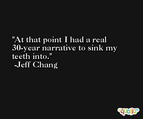 At that point I had a real 30-year narrative to sink my teeth into. -Jeff Chang