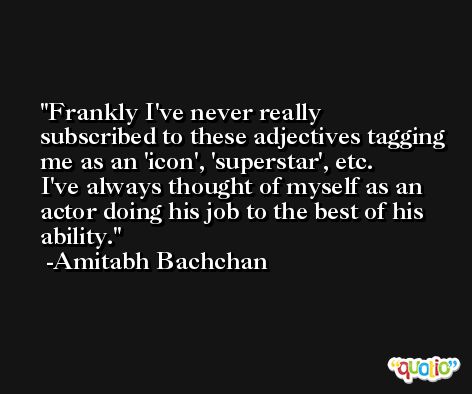 Frankly I've never really subscribed to these adjectives tagging me as an 'icon', 'superstar', etc. I've always thought of myself as an actor doing his job to the best of his ability. -Amitabh Bachchan