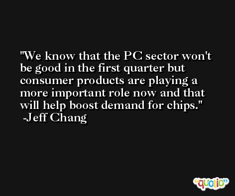 We know that the PC sector won't be good in the first quarter but consumer products are playing a more important role now and that will help boost demand for chips. -Jeff Chang