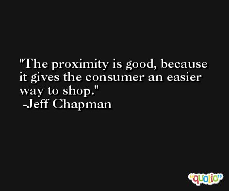 The proximity is good, because it gives the consumer an easier way to shop. -Jeff Chapman