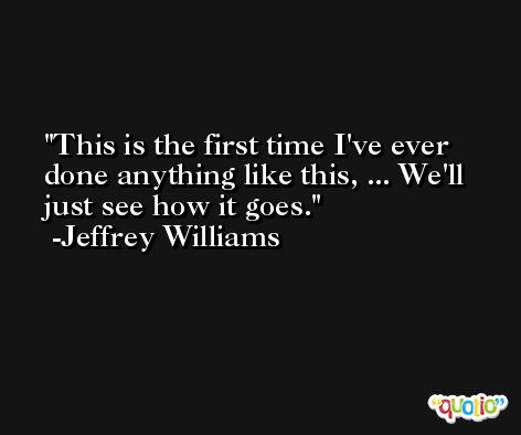 This is the first time I've ever done anything like this, ... We'll just see how it goes. -Jeffrey Williams