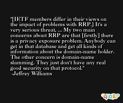 [IETF members differ in their views on the impact of problems with RRP.] It's a very serious threat, ... My two main concerns about RRP are that [firstly] there is a privacy exposure problem. Anybody can get in that database and get all kinds of information about the domain-name holder. The other concern is domain-name slamming. They just don't have any real good security on that protocol. -Jeffrey Williams