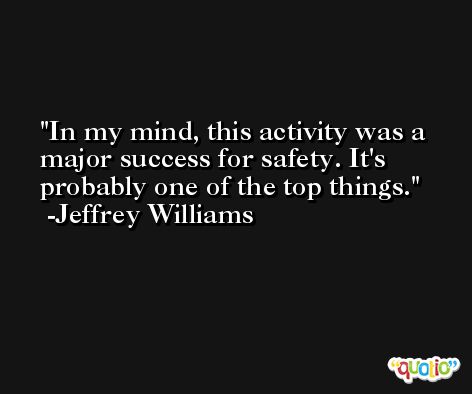 In my mind, this activity was a major success for safety. It's probably one of the top things. -Jeffrey Williams