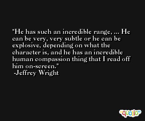He has such an incredible range, ... He can be very, very subtle or he can be explosive, depending on what the character is, and he has an incredible human compassion thing that I read off him on-screen. -Jeffrey Wright