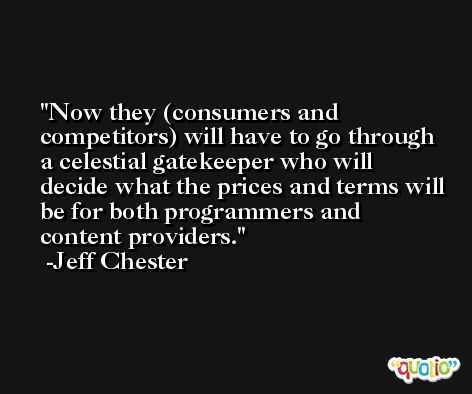 Now they (consumers and competitors) will have to go through a celestial gatekeeper who will decide what the prices and terms will be for both programmers and content providers. -Jeff Chester