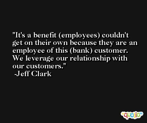 It's a benefit (employees) couldn't get on their own because they are an employee of this (bank) customer. We leverage our relationship with our customers. -Jeff Clark