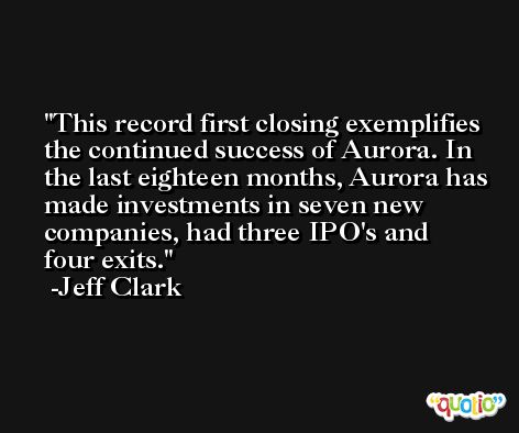 This record first closing exemplifies the continued success of Aurora. In the last eighteen months, Aurora has made investments in seven new companies, had three IPO's and four exits. -Jeff Clark