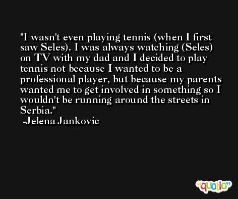 I wasn't even playing tennis (when I first saw Seles). I was always watching (Seles) on TV with my dad and I decided to play tennis not because I wanted to be a professional player, but because my parents wanted me to get involved in something so I wouldn't be running around the streets in Serbia. -Jelena Jankovic