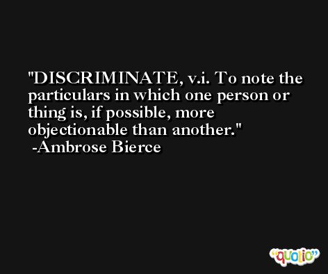 DISCRIMINATE, v.i. To note the particulars in which one person or thing is, if possible, more objectionable than another. -Ambrose Bierce