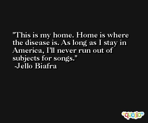 This is my home. Home is where the disease is. As long as I stay in America, I'll never run out of subjects for songs. -Jello Biafra