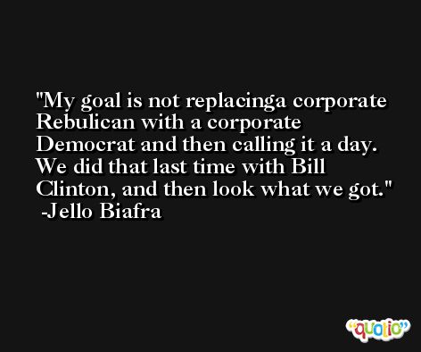 My goal is not replacinga corporate Rebulican with a corporate Democrat and then calling it a day. We did that last time with Bill Clinton, and then look what we got. -Jello Biafra