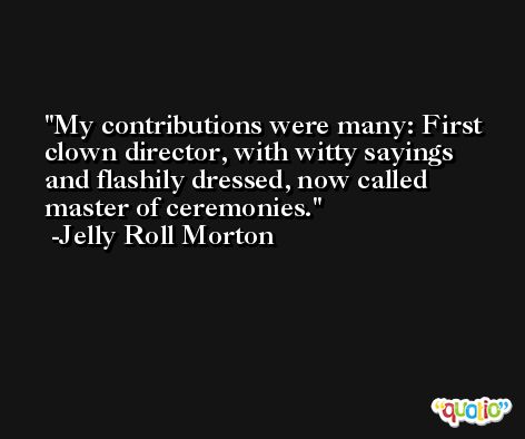 My contributions were many: First clown director, with witty sayings and flashily dressed, now called master of ceremonies. -Jelly Roll Morton