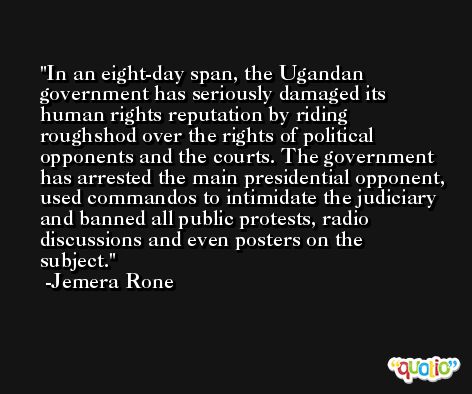 In an eight-day span, the Ugandan government has seriously damaged its human rights reputation by riding roughshod over the rights of political opponents and the courts. The government has arrested the main presidential opponent, used commandos to intimidate the judiciary and banned all public protests, radio discussions and even posters on the subject. -Jemera Rone