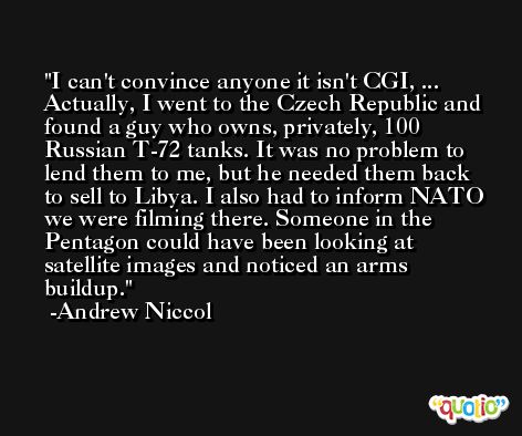 I can't convince anyone it isn't CGI, ... Actually, I went to the Czech Republic and found a guy who owns, privately, 100 Russian T-72 tanks. It was no problem to lend them to me, but he needed them back to sell to Libya. I also had to inform NATO we were filming there. Someone in the Pentagon could have been looking at satellite images and noticed an arms buildup. -Andrew Niccol