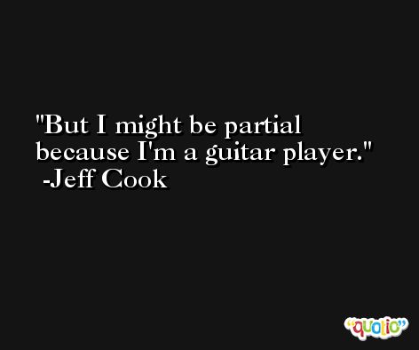 But I might be partial because I'm a guitar player. -Jeff Cook