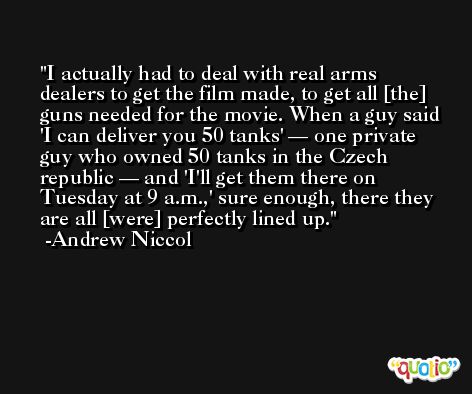 I actually had to deal with real arms dealers to get the film made, to get all [the] guns needed for the movie. When a guy said 'I can deliver you 50 tanks' — one private guy who owned 50 tanks in the Czech republic — and 'I'll get them there on Tuesday at 9 a.m.,' sure enough, there they are all [were] perfectly lined up. -Andrew Niccol