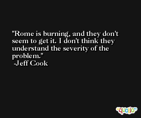 Rome is burning, and they don't seem to get it. I don't think they understand the severity of the problem. -Jeff Cook