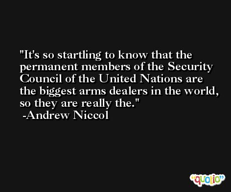 It's so startling to know that the permanent members of the Security Council of the United Nations are the biggest arms dealers in the world, so they are really the. -Andrew Niccol