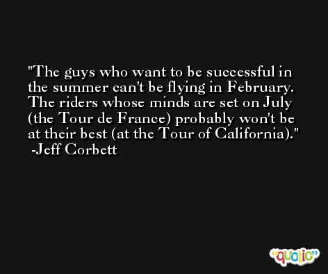 The guys who want to be successful in the summer can't be flying in February. The riders whose minds are set on July (the Tour de France) probably won't be at their best (at the Tour of California). -Jeff Corbett
