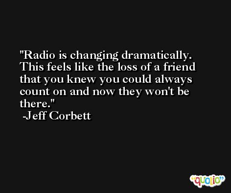 Radio is changing dramatically. This feels like the loss of a friend that you knew you could always count on and now they won't be there. -Jeff Corbett