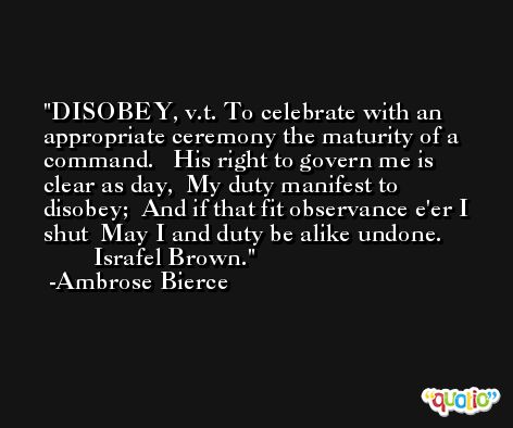 DISOBEY, v.t. To celebrate with an appropriate ceremony the maturity of a command.   His right to govern me is clear as day,  My duty manifest to disobey;  And if that fit observance e'er I shut  May I and duty be alike undone.               Israfel Brown. -Ambrose Bierce