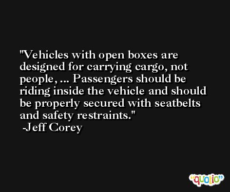 Vehicles with open boxes are designed for carrying cargo, not people, ... Passengers should be riding inside the vehicle and should be properly secured with seatbelts and safety restraints. -Jeff Corey