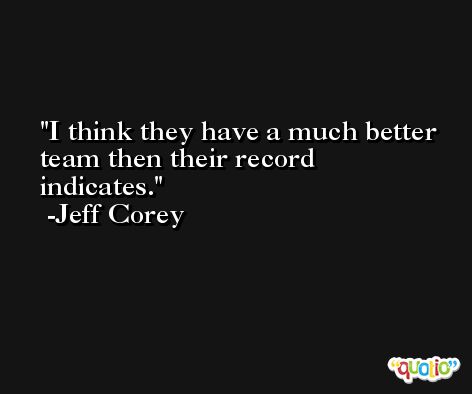 I think they have a much better team then their record indicates. -Jeff Corey