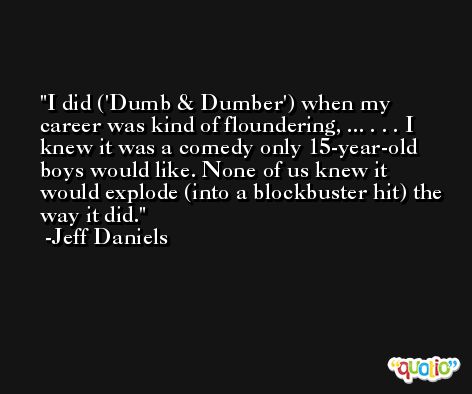 I did ('Dumb & Dumber') when my career was kind of floundering, ... . . . I knew it was a comedy only 15-year-old boys would like. None of us knew it would explode (into a blockbuster hit) the way it did. -Jeff Daniels