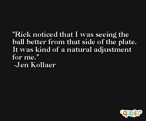 Rick noticed that I was seeing the ball better from that side of the plate. It was kind of a natural adjustment for me. -Jen Kollaer