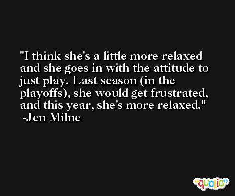 I think she's a little more relaxed and she goes in with the attitude to just play. Last season (in the playoffs), she would get frustrated, and this year, she's more relaxed. -Jen Milne
