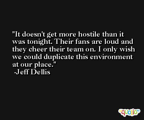 It doesn't get more hostile than it was tonight. Their fans are loud and they cheer their team on. I only wish we could duplicate this environment at our place. -Jeff Dellis