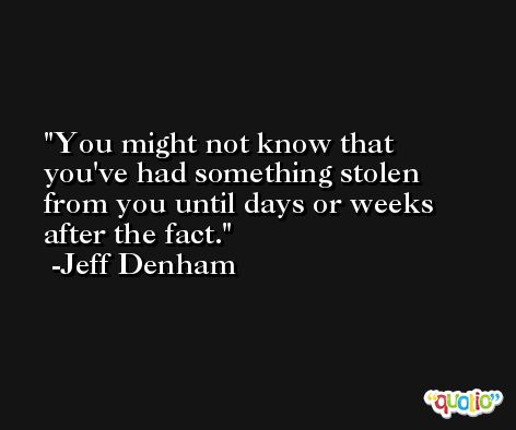 You might not know that you've had something stolen from you until days or weeks after the fact. -Jeff Denham