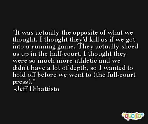 It was actually the opposite of what we thought. I thought they'd kill us if we got into a running game. They actually sliced us up in the half-court. I thought they were so much more athletic and we didn't have a lot of depth, so I wanted to hold off before we went to (the full-court press). -Jeff Dibattisto