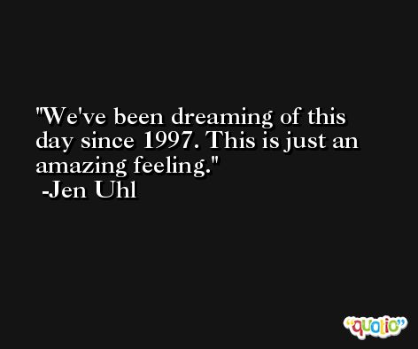 We've been dreaming of this day since 1997. This is just an amazing feeling. -Jen Uhl