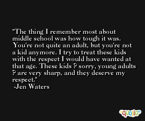 The thing I remember most about middle school was how tough it was. You're not quite an adult, but you're not a kid anymore. I try to treat these kids with the respect I would have wanted at that age. These kids ? sorry, young adults ? are very sharp, and they deserve my respect. -Jen Waters