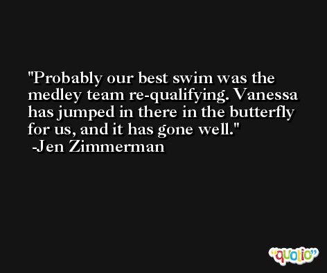Probably our best swim was the medley team re-qualifying. Vanessa has jumped in there in the butterfly for us, and it has gone well. -Jen Zimmerman