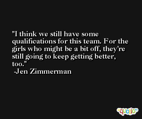 I think we still have some qualifications for this team. For the girls who might be a bit off, they're still going to keep getting better, too. -Jen Zimmerman
