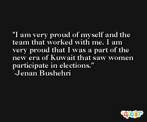 I am very proud of myself and the team that worked with me. I am very proud that I was a part of the new era of Kuwait that saw women participate in elections. -Jenan Bushehri